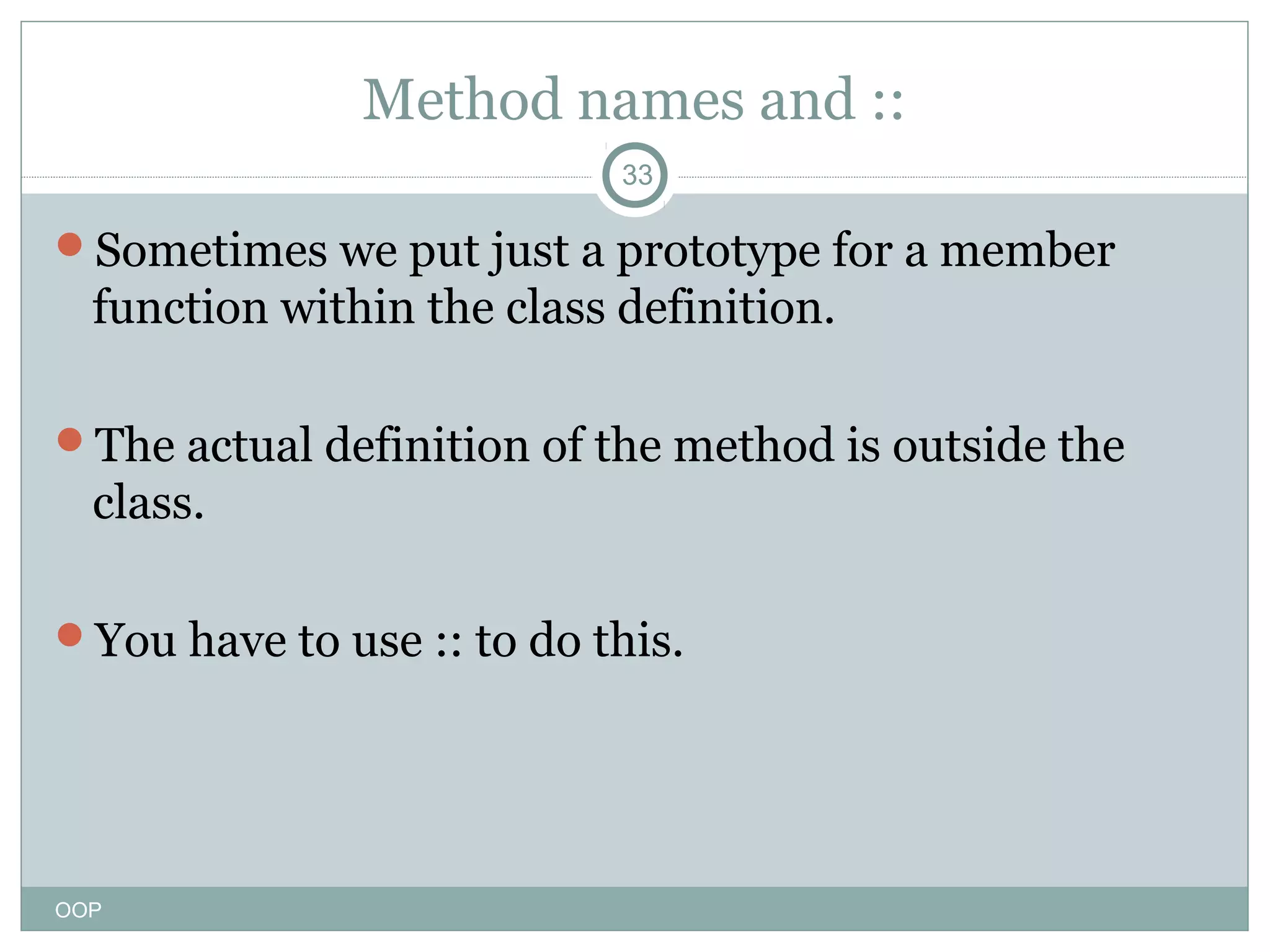 Method names and ::
33

Sometimes we put just a prototype for a member

function within the class definition.
The actual definition of the method is outside the

class.
You have to use :: to do this.

OOP

 