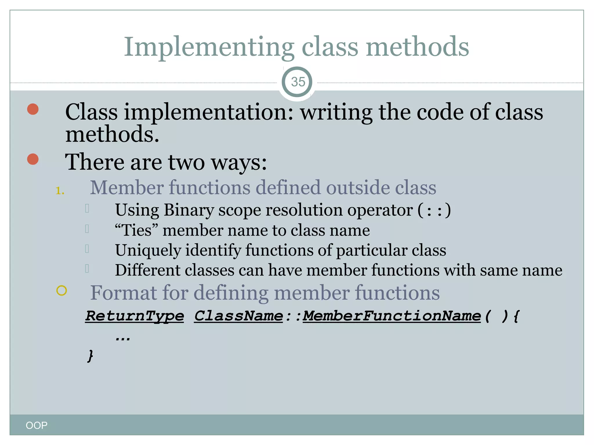 Implementing class methods
35

Class implementation: writing the code of class
methods.
 There are two ways:


Member functions defined outside class

1.







Using Binary scope resolution operator (::)
“Ties” member name to class name
Uniquely identify functions of particular class
Different classes can have member functions with same name

Format for defining member functions
ReturnType ClassName::MemberFunctionName( ){
…
}

OOP

 