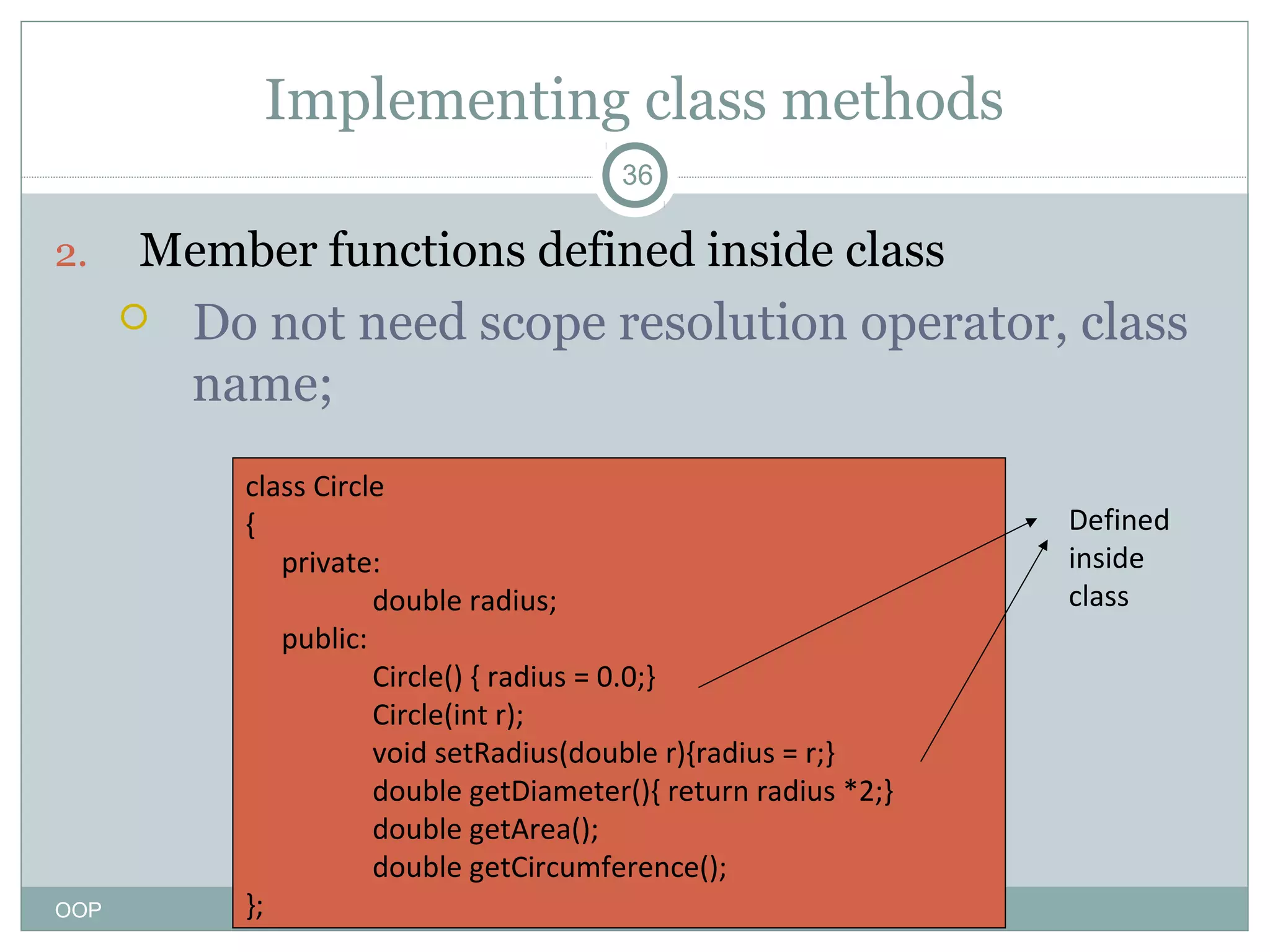 Implementing class methods
36

2.

Member functions defined inside class


OOP

Do not need scope resolution operator, class
name;
class Circle
{
private:
double radius;
public:
Circle() { radius = 0.0;}
Circle(int r);
void setRadius(double r){radius = r;}
double getDiameter(){ return radius *2;}
double getArea();
double getCircumference();
};

Defined
inside
class

 