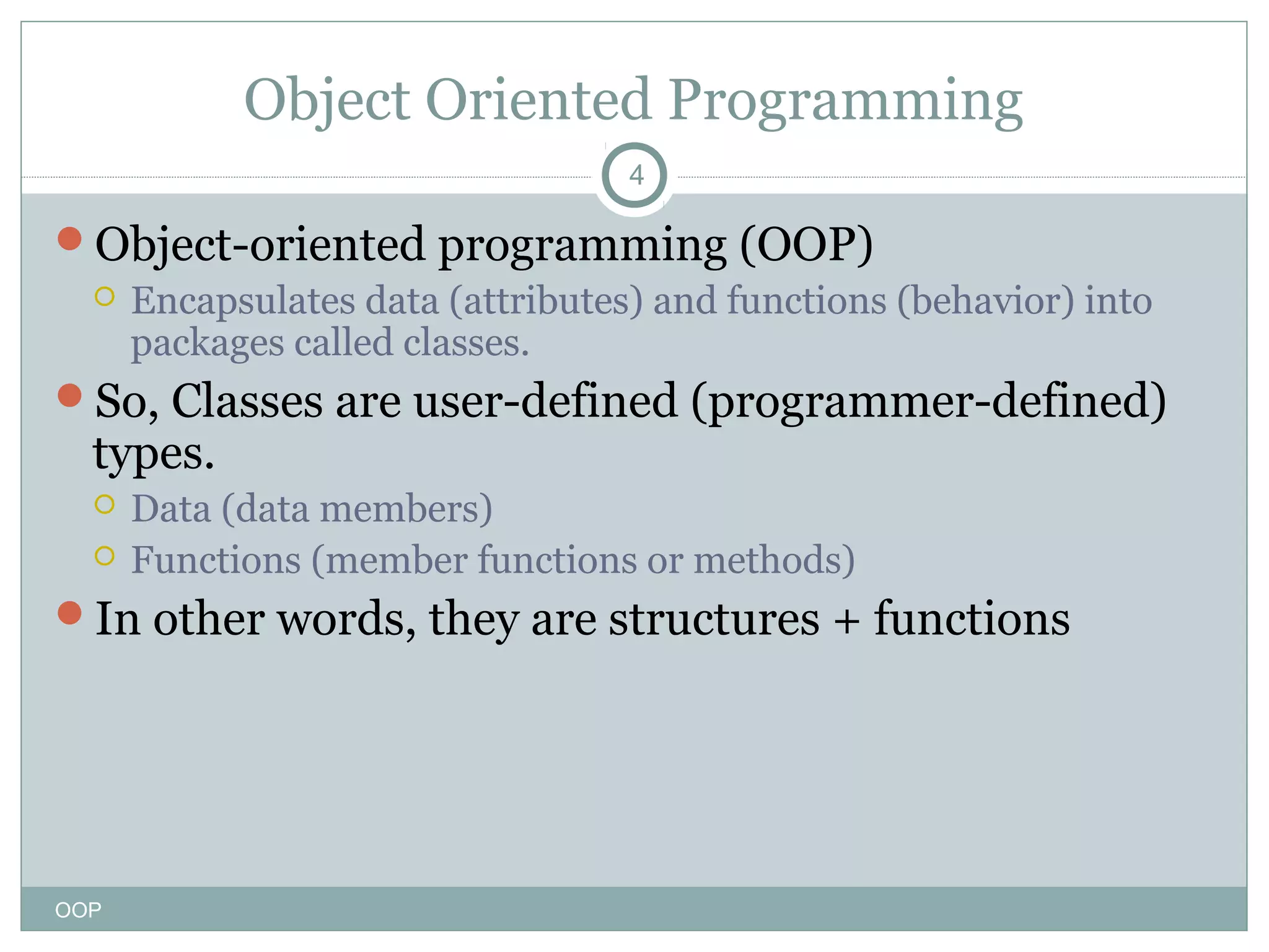 Object Oriented Programming
4

Object-oriented programming (OOP)
 Encapsulates data (attributes) and functions (behavior) into
packages called classes.
So, Classes are user-defined (programmer-defined)

types.



Data (data members)
Functions (member functions or methods)

In other words, they are structures + functions

OOP

 