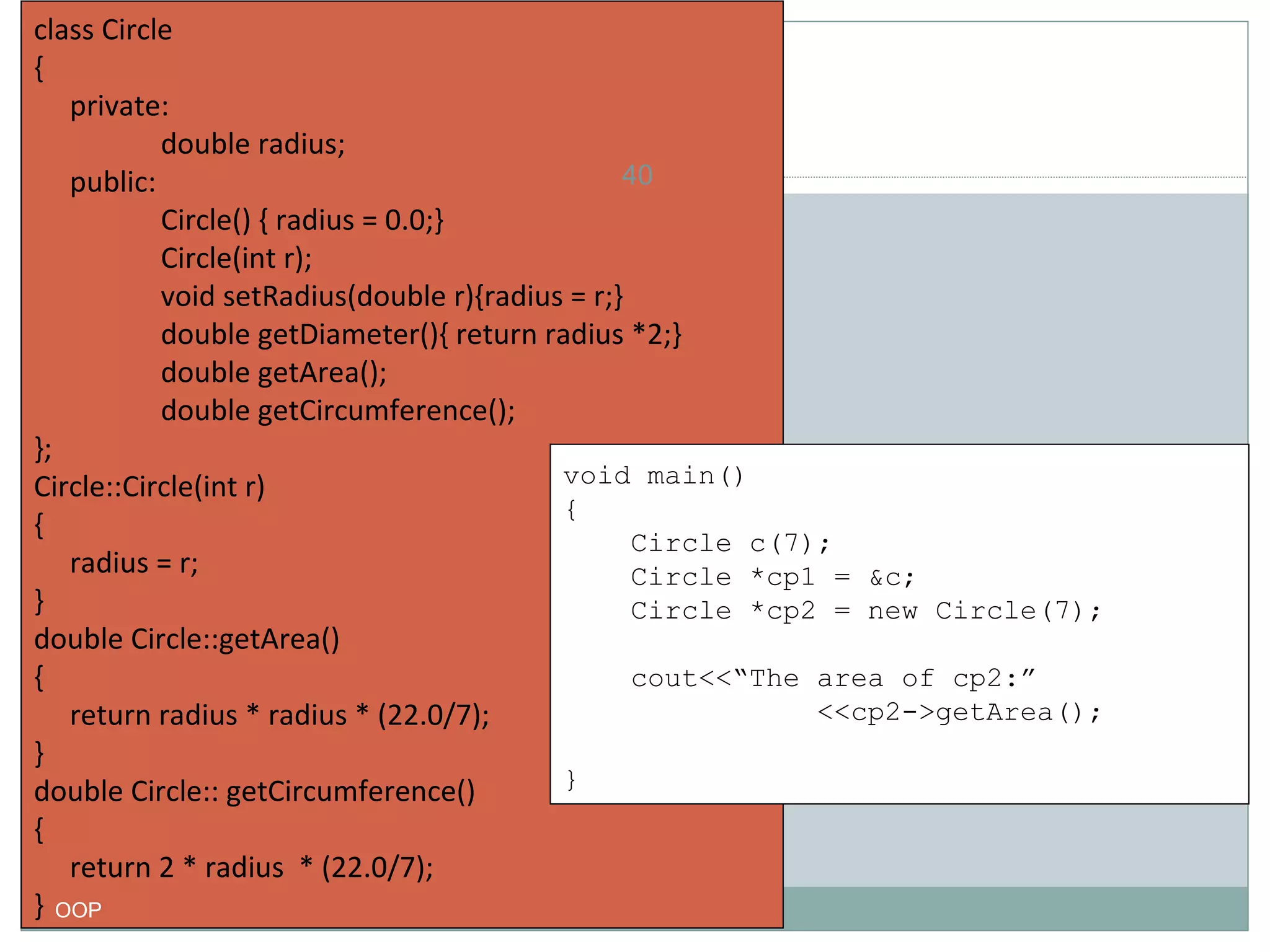 class Circle
{
private:
double radius;
40
public:
Circle() { radius = 0.0;}
Circle(int r);
void setRadius(double r){radius = r;}
double getDiameter(){ return radius *2;}
double getArea();
double getCircumference();
};
void main()
Circle::Circle(int r)
{
{
Circle c(7);
radius = r;
Circle *cp1 = &c;
}
Circle *cp2 = new Circle(7);
double Circle::getArea()
cout<<“The area of cp2:”
{
<<cp2->getArea();
return radius * radius * (22.0/7);
}
}
double Circle:: getCircumference()
{
return 2 * radius * (22.0/7);
} OOP

 