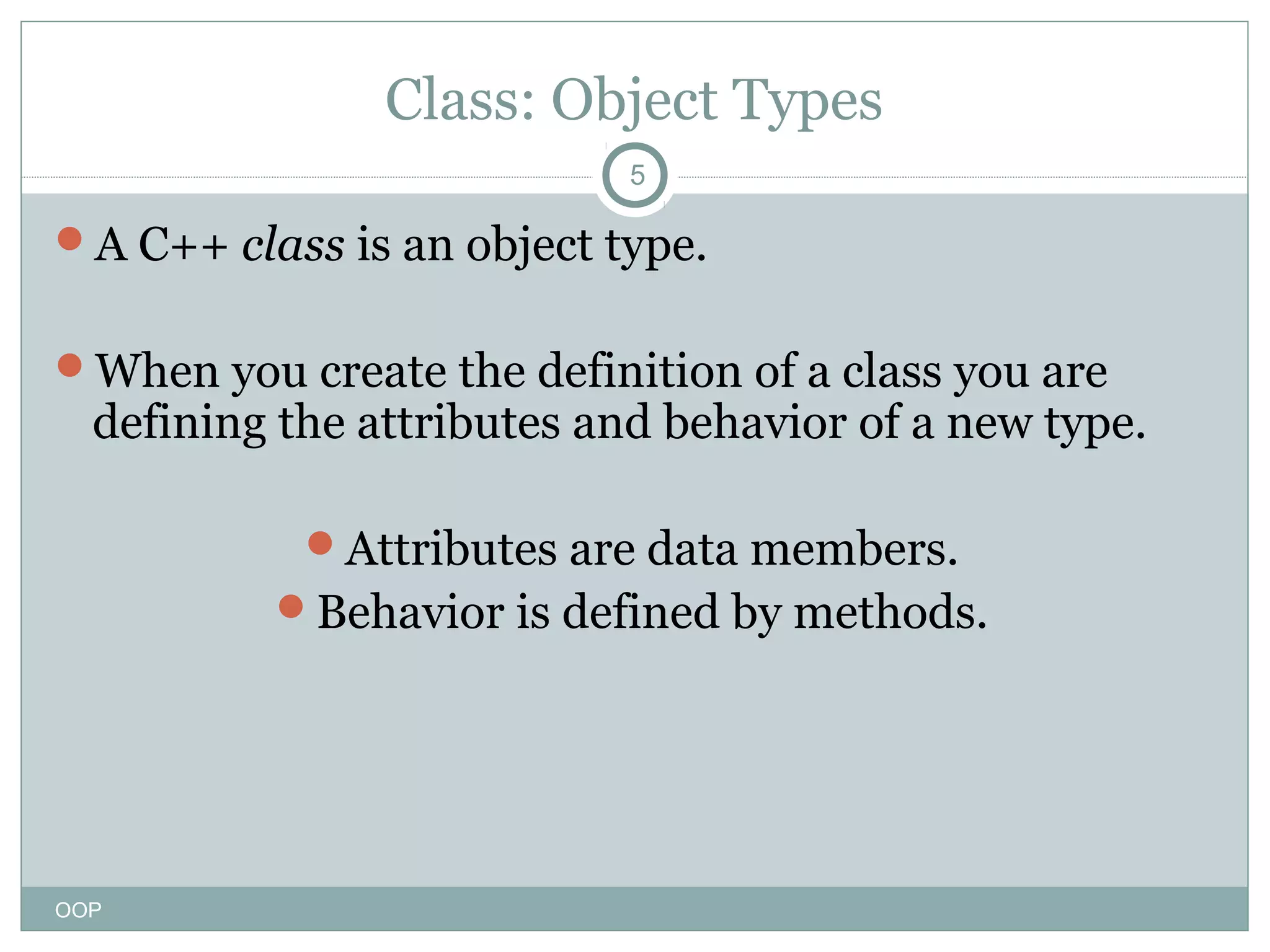 Class: Object Types
5

A C++ class is an object type.
When you create the definition of a class you are

defining the attributes and behavior of a new type.
Attributes are data members.
Behavior is defined by methods.

OOP

 