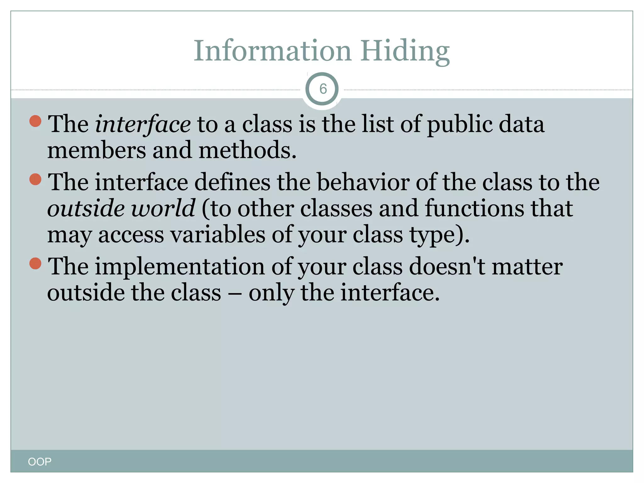 Information Hiding
6

The interface to a class is the list of public data

members and methods.
The interface defines the behavior of the class to the
outside world (to other classes and functions that
may access variables of your class type).
The implementation of your class doesn't matter
outside the class – only the interface.

OOP

 