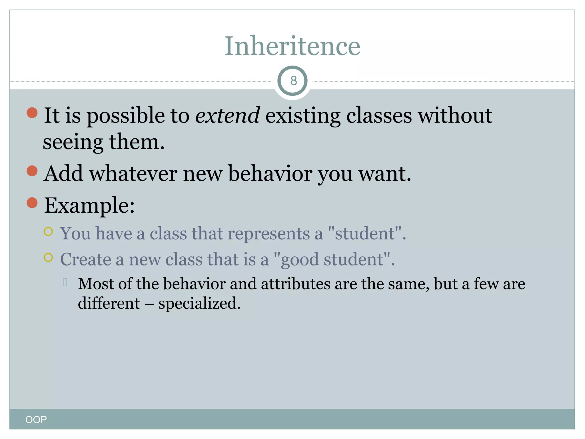 Inheritence
8

It is possible to extend existing classes without

seeing them.
Add whatever new behavior you want.
Example:



You have a class that represents a "student".
Create a new class that is a "good student".


OOP

Most of the behavior and attributes are the same, but a few are
different – specialized.

 