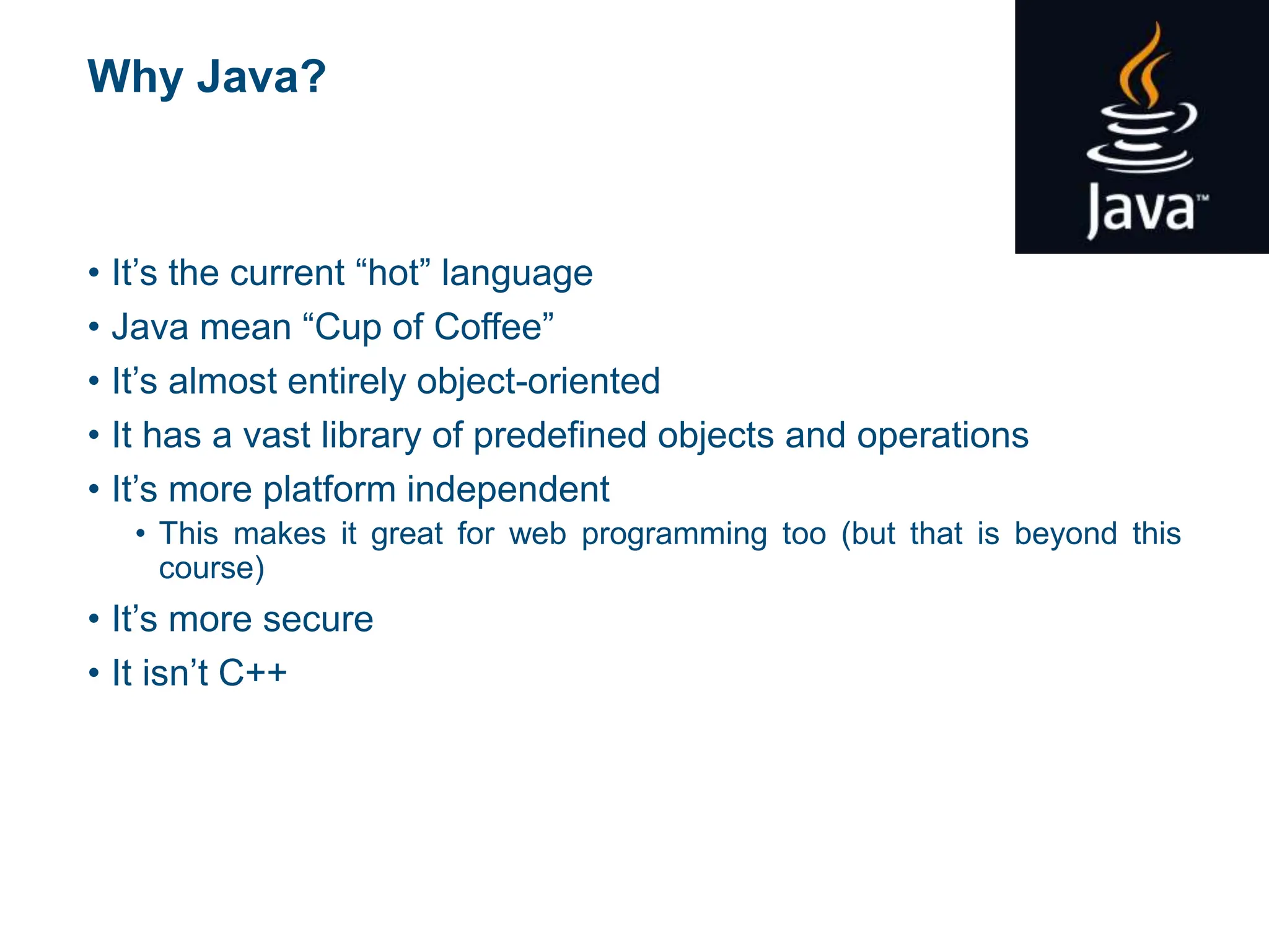Why Java?
• It’s the current “hot” language
• Java mean “Cup of Coffee”
• It’s almost entirely object-oriented
• It has a vast library of predefined objects and operations
• It’s more platform independent
• This makes it great for web programming too (but that is beyond this
course)
• It’s more secure
• It isn’t C++
 