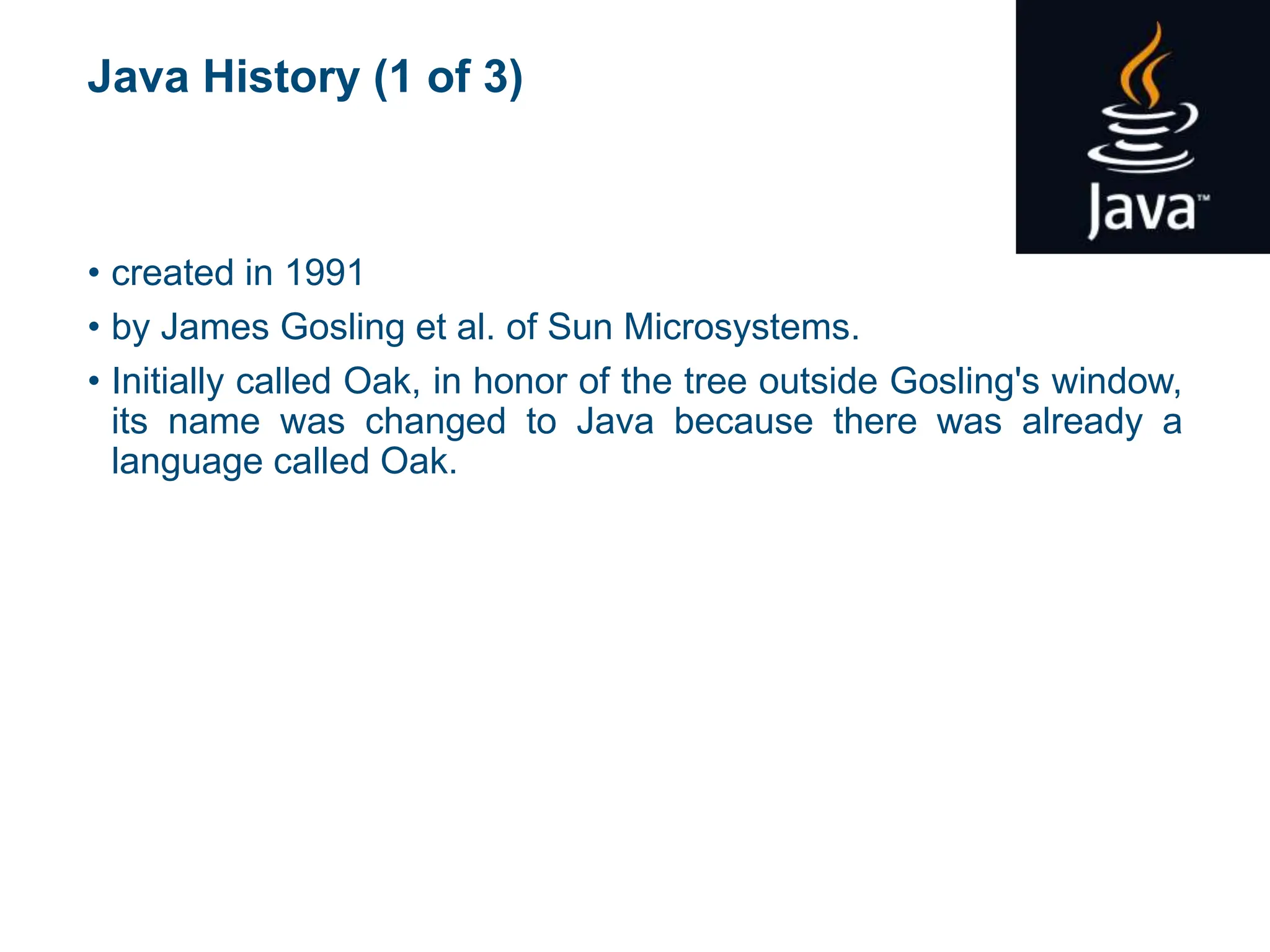 Java History (1 of 3)
• created in 1991
• by James Gosling et al. of Sun Microsystems.
• Initially called Oak, in honor of the tree outside Gosling's window,
its name was changed to Java because there was already a
language called Oak.
 