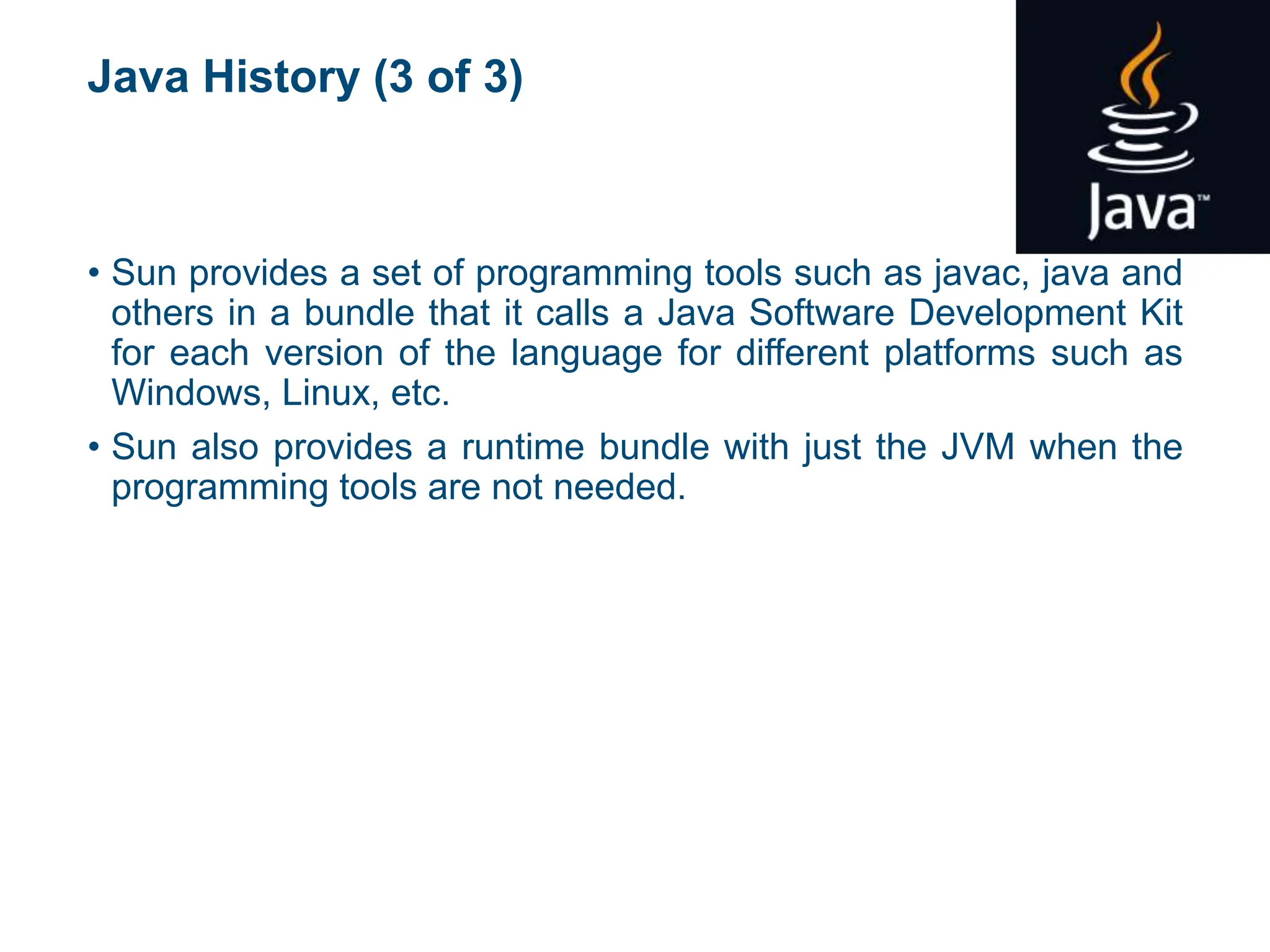 Java History (3 of 3)
• Sun provides a set of programming tools such as javac, java and
others in a bundle that it calls a Java Software Development Kit
for each version of the language for different platforms such as
Windows, Linux, etc.
• Sun also provides a runtime bundle with just the JVM when the
programming tools are not needed.
 