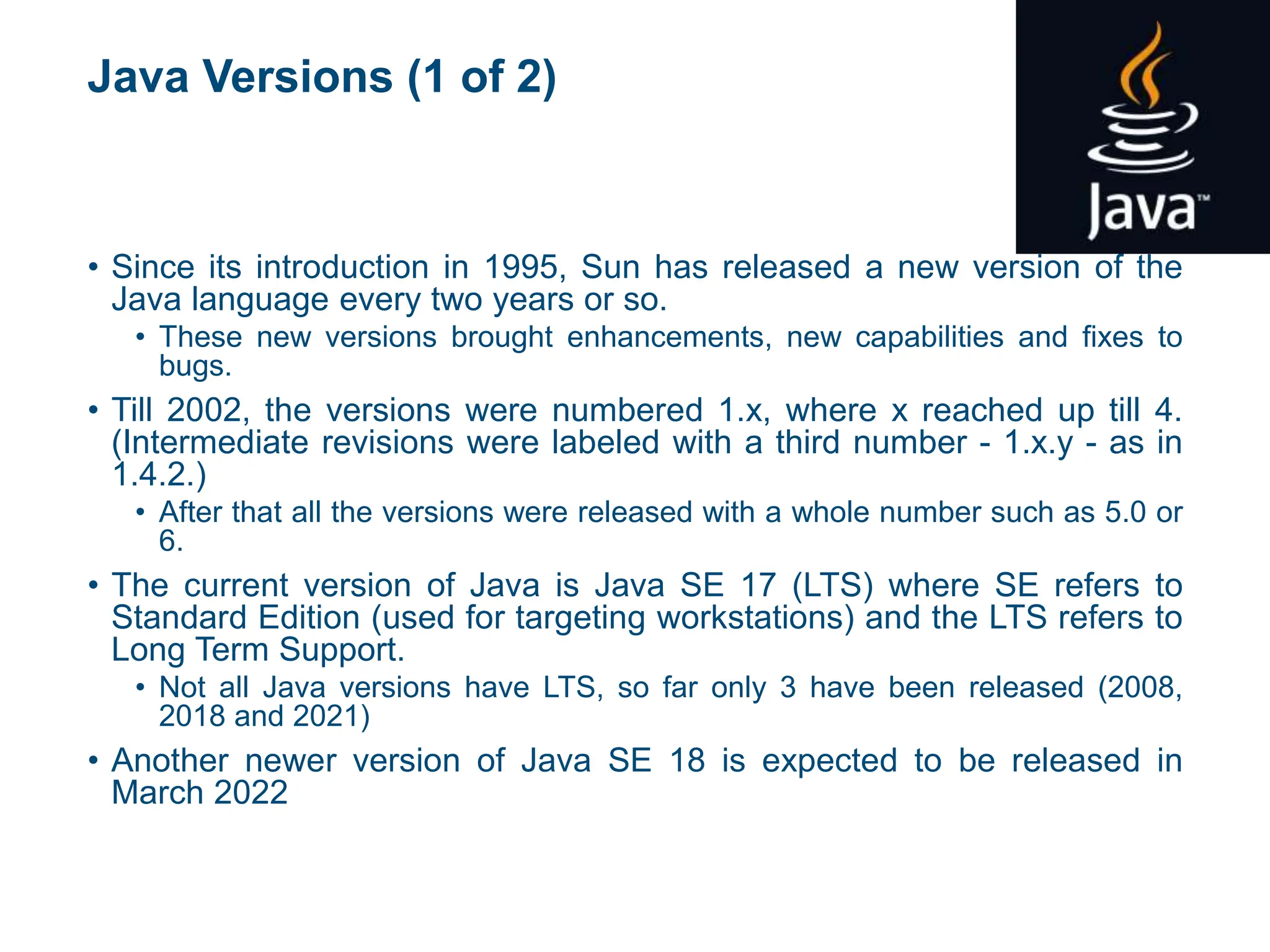 Java Versions (1 of 2)
• Since its introduction in 1995, Sun has released a new version of the
Java language every two years or so.
• These new versions brought enhancements, new capabilities and fixes to
bugs.
• Till 2002, the versions were numbered 1.x, where x reached up till 4.
(Intermediate revisions were labeled with a third number - 1.x.y - as in
1.4.2.)
• After that all the versions were released with a whole number such as 5.0 or
6.
• The current version of Java is Java SE 17 (LTS) where SE refers to
Standard Edition (used for targeting workstations) and the LTS refers to
Long Term Support.
• Not all Java versions have LTS, so far only 3 have been released (2008,
2018 and 2021)
• Another newer version of Java SE 18 is expected to be released in
March 2022
 