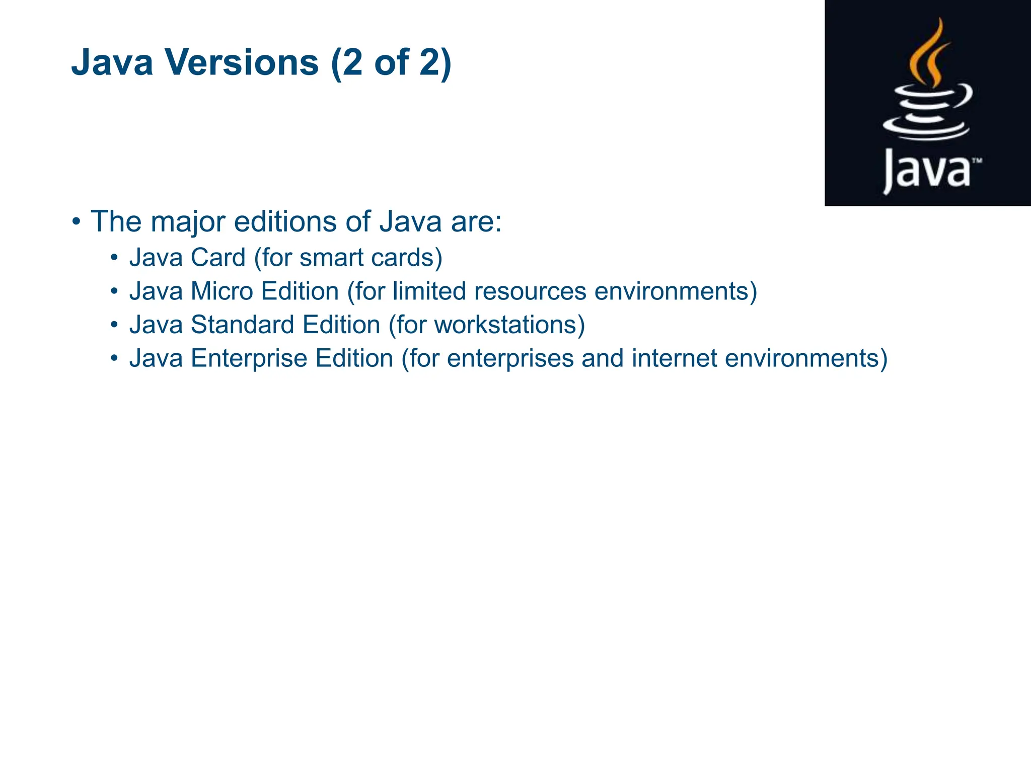 Java Versions (2 of 2)
• The major editions of Java are:
• Java Card (for smart cards)
• Java Micro Edition (for limited resources environments)
• Java Standard Edition (for workstations)
• Java Enterprise Edition (for enterprises and internet environments)
 