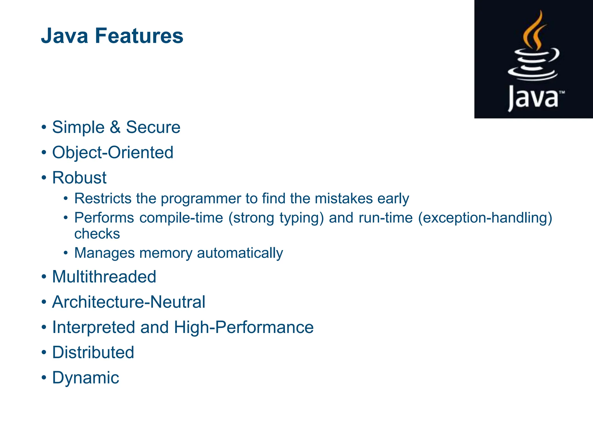 Java Features
• Simple & Secure
• Object-Oriented
• Robust
• Restricts the programmer to find the mistakes early
• Performs compile-time (strong typing) and run-time (exception-handling)
checks
• Manages memory automatically
• Multithreaded
• Architecture-Neutral
• Interpreted and High-Performance
• Distributed
• Dynamic
 