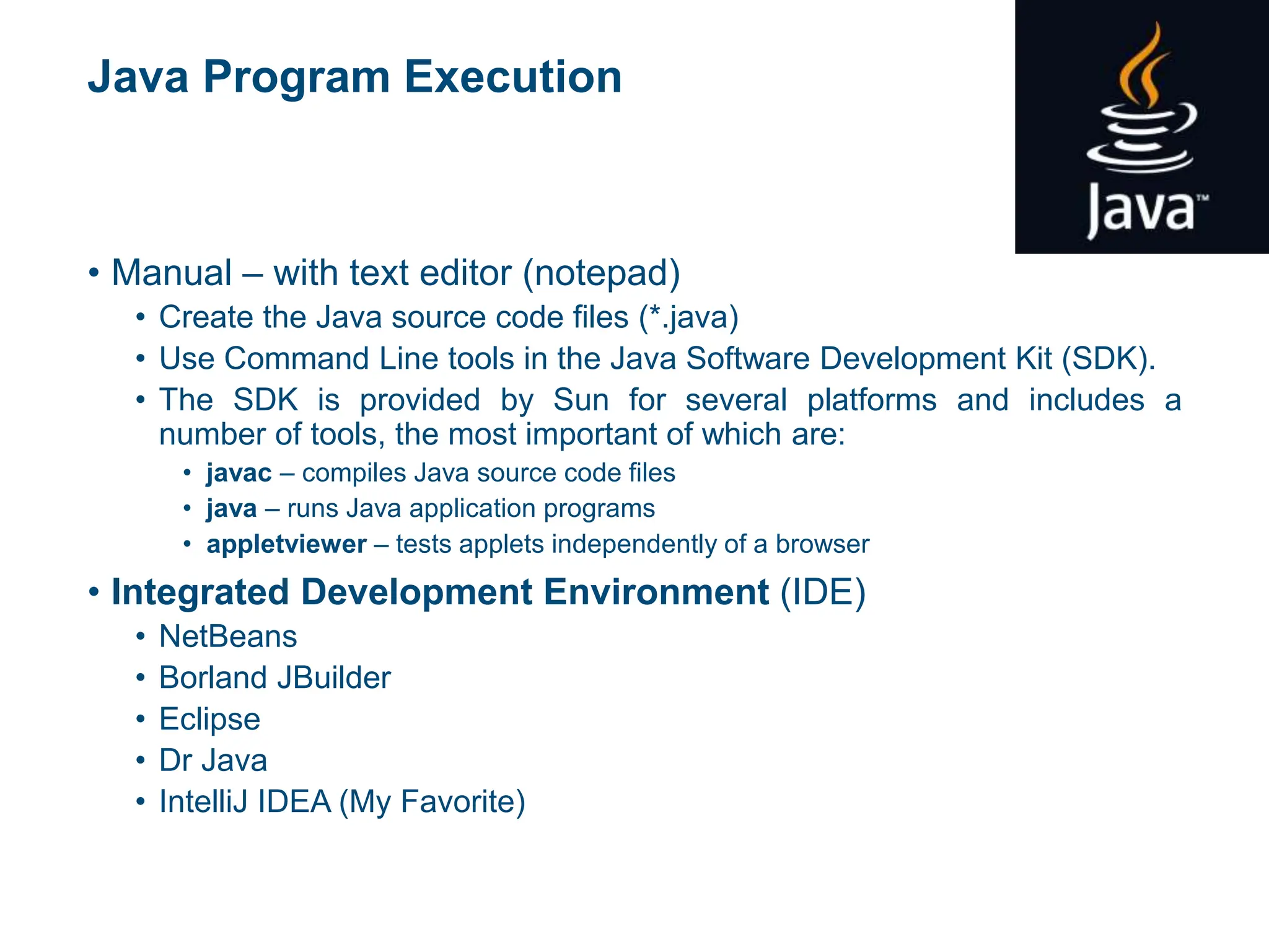 Java Program Execution
• Manual – with text editor (notepad)
• Create the Java source code files (*.java)
• Use Command Line tools in the Java Software Development Kit (SDK).
• The SDK is provided by Sun for several platforms and includes a
number of tools, the most important of which are:
• javac – compiles Java source code files
• java – runs Java application programs
• appletviewer – tests applets independently of a browser
• Integrated Development Environment (IDE)
• NetBeans
• Borland JBuilder
• Eclipse
• Dr Java
• IntelliJ IDEA (My Favorite)
 