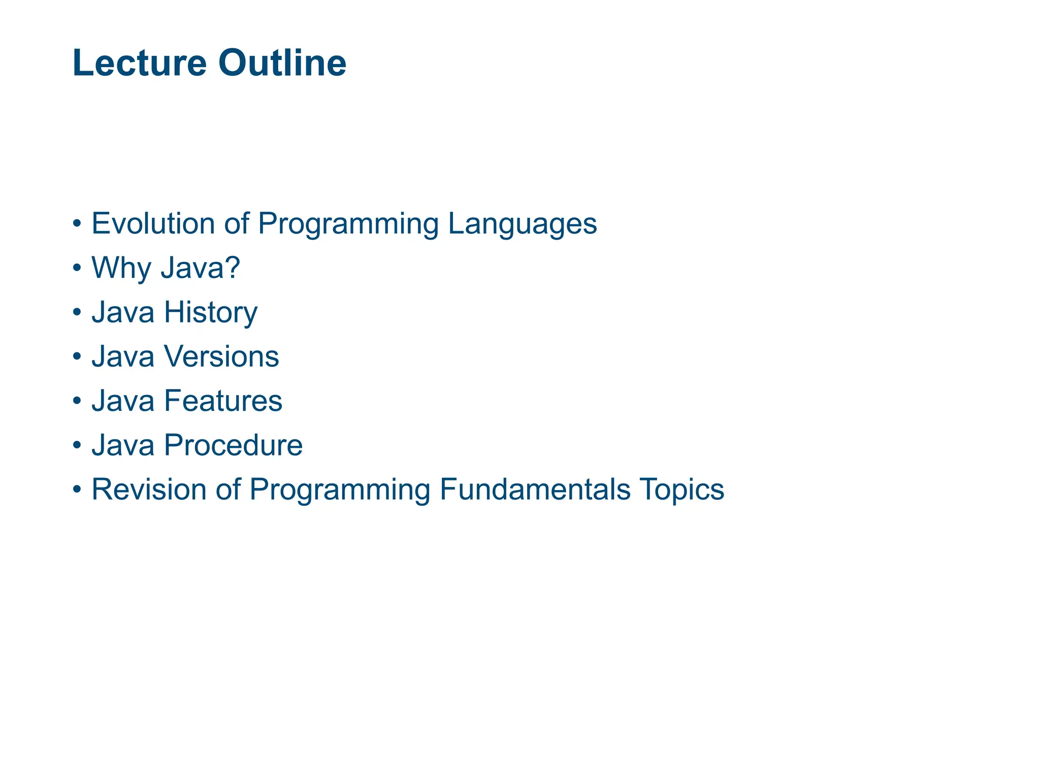 Lecture Outline
• Evolution of Programming Languages
• Why Java?
• Java History
• Java Versions
• Java Features
• Java Procedure
• Revision of Programming Fundamentals Topics
 