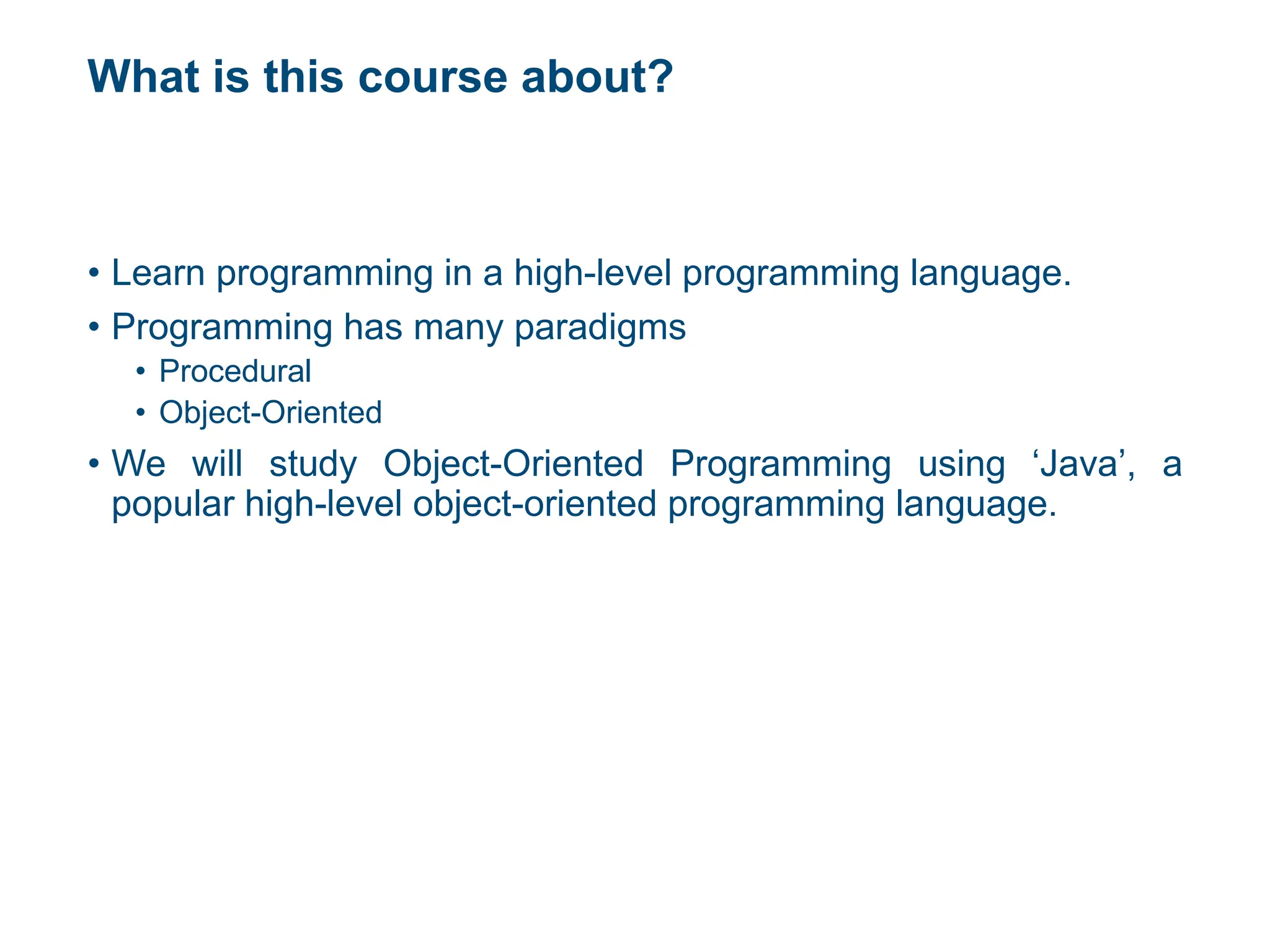 What is this course about?
• Learn programming in a high-level programming language.
• Programming has many paradigms
• Procedural
• Object-Oriented
• We will study Object-Oriented Programming using ‘Java’, a
popular high-level object-oriented programming language.
 