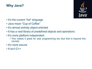 Why Java?
• It’s the current “hot” language
• Java mean “Cup of Coffee”
• It’s almost entirely object-oriented
• It has a vast library of predefined objects and operations
• It’s more platform independent
• This makes it great for web programming too (but that is beyond this
course)
• It’s more secure
• It isn’t C++
 