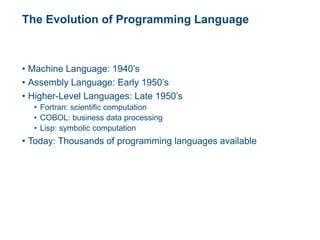 The Evolution of Programming Language
• Machine Language: 1940’s
• Assembly Language: Early 1950’s
• Higher-Level Languages: Late 1950’s
• Fortran: scientific computation
• COBOL: business data processing
• Lisp: symbolic computation
• Today: Thousands of programming languages available
 
