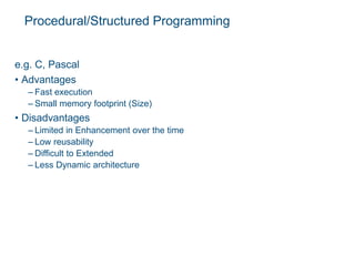 Procedural/Structured Programming
e.g. C, Pascal
• Advantages
– Fast execution
– Small memory footprint (Size)
• Disadvantages
– Limited in Enhancement over the time
– Low reusability
– Difficult to Extended
– Less Dynamic architecture
 