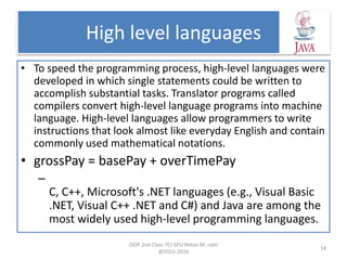 High level languages
• To speed the programming process, high-level languages were
developed in which single statements could be written to
accomplish substantial tasks. Translator programs called
compilers convert high-level language programs into machine
language. High-level languages allow programmers to write
instructions that look almost like everyday English and contain
commonly used mathematical notations.
• grossPay = basePay + overTimePay
–
C, C++, Microsoft's .NET languages (e.g., Visual Basic
.NET, Visual C++ .NET and C#) and Java are among the
most widely used high-level programming languages.
OOP 2nd Class TCI-SPU Rebaz M. nabi
@2015-2016
14
 