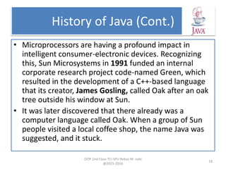 History of Java (Cont.)
• Microprocessors are having a profound impact in
intelligent consumer-electronic devices. Recognizing
this, Sun Microsystems in 1991 funded an internal
corporate research project code-named Green, which
resulted in the development of a C++-based language
that its creator, James Gosling, called Oak after an oak
tree outside his window at Sun.
• It was later discovered that there already was a
computer language called Oak. When a group of Sun
people visited a local coffee shop, the name Java was
suggested, and it stuck.
OOP 2nd Class TCI-SPU Rebaz M. nabi
@2015-2016
18
 