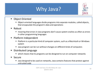 Why Java?
 Object Oriented
 Object-oriented languages divide programs into separate modules, called objects,
that encapsulate the program's data and operations
 Robust
 meaning that errors in Java programs don't cause system crashes as often as errors
in other programming languages
 Platform Independent
 Platform is a particular kind of computer system, such as a Macintosh or Windows
system
 Java program can be run without changes on different kinds of computers
 Distributed Language
 which means that its programs can be designed to run on computer networks
 Secure
 Java designed to be used on networks, Java contains features that protect against
untrusted code
OOP 2nd Class TCI-SPU Rebaz M. nabi
@2015-2016
19
 