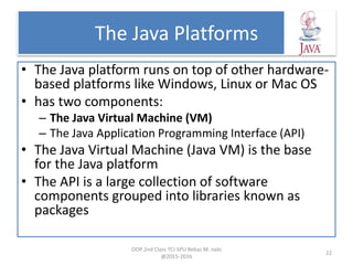 The Java Platforms
• The Java platform runs on top of other hardware-
based platforms like Windows, Linux or Mac OS
• has two components:
– The Java Virtual Machine (VM)
– The Java Application Programming Interface (API)
• The Java Virtual Machine (Java VM) is the base
for the Java platform
• The API is a large collection of software
components grouped into libraries known as
packages
OOP 2nd Class TCI-SPU Rebaz M. nabi
@2015-2016
22
 