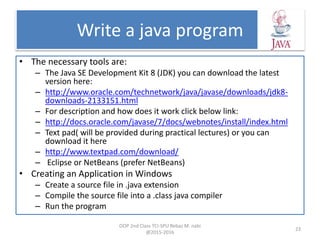 Write a java program
• The necessary tools are:
– The Java SE Development Kit 8 (JDK) you can download the latest
version here:
– http://www.oracle.com/technetwork/java/javase/downloads/jdk8-
downloads-2133151.html
– For description and how does it work click below link:
– http://docs.oracle.com/javase/7/docs/webnotes/install/index.html
– Text pad( will be provided during practical lectures) or you can
download it here
– http://www.textpad.com/download/
– Eclipse or NetBeans (prefer NetBeans)
• Creating an Application in Windows
– Create a source file in .java extension
– Compile the source file into a .class java compiler
– Run the program
OOP 2nd Class TCI-SPU Rebaz M. nabi
@2015-2016
23
 