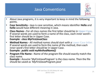 Java Conventions
• About Java programs, it is very important to keep in mind the following
points.
• Case Sensitivity - Java is case sensitive, which means identifier Hello and
hello would have different meaning in Java.
• Class Names - For all class names the first letter should be in Upper Case.
If several words are used to form a name of the class, each inner word's
first letter should be in Upper Case.
Example: class MyFirstJavaClass
• Method Names - All method names should start with a Lower Case letter.
If several words are used to form the name of the method, then each
inner word's first letter should be in Upper Case.
Example: public void myMethodName()
• Program File Name - Name of the program file should exactly match the
class name.
Example : Assume 'MyFirstJavaProgram' is the class name. Then the file
should be saved as 'MyFirstJavaProgram.java’
OOP 2nd Class TCI-SPU Rebaz M. nabi
@2015-2016
25
 
