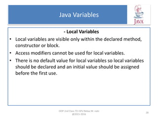 Java Variables
- Local Variables
• Local variables are visible only within the declared method,
constructor or block.
• Access modifiers cannot be used for local variables.
• There is no default value for local variables so local variables
should be declared and an initial value should be assigned
before the first use.
OOP 2nd Class TCI-SPU Rebaz M. nabi
@2015-2016
28
 
