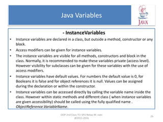 Java Variables
- InstanceVariables
• Instance variables are declared in a class, but outside a method, constructor or any
block.
• Access modifiers can be given for instance variables.
• The instance variables are visible for all methods, constructors and block in the
class. Normally, it is recommended to make these variables private (access level).
However visibility for subclasses can be given for these variables with the use of
access modifiers.
• Instance variables have default values. For numbers the default value is 0, for
Booleans it is false and for object references it is null. Values can be assigned
during the declaration or within the constructor.
• Instance variables can be accessed directly by calling the variable name inside the
class. However within static methods and different class ( when instance variables
are given accessibility) should be called using the fully qualified name .
ObjectReference.VariableName.
OOP 2nd Class TCI-SPU Rebaz M. nabi
@2015-2016
29
 