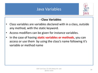 Java Variables
- Class Variables
• Class variables are variables declared with in a class, outside
any method, with the static keyword.
• Access modifiers can be given for instance variables.
• In the case of having static variables or methods, you can
access or use them by using the class’s name following it’s
variable or method name
OOP 2nd Class TCI-SPU Rebaz M. nabi
@2015-2016
30
 