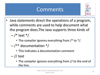 Comments
• Java statements direct the operations of a program,
while comments are used to help document what
the program does.The Java supports three kinds of
– /* text */
• The compiler ignores everything from /* to */.
– /** documentation */
• This indicates a documentation comment
– // text
• The compiler ignores everything from // to the end of
the line.
OOP 2nd Class TCI-SPU Rebaz M. nabi
@2015-2016
33
 