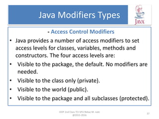 Java Modifiers Types
- Access Control Modifiers
• Java provides a number of access modifiers to set
access levels for classes, variables, methods and
constructors. The four access levels are:
• Visible to the package, the default. No modifiers are
needed.
• Visible to the class only (private).
• Visible to the world (public).
• Visible to the package and all subclasses (protected).
OOP 2nd Class TCI-SPU Rebaz M. nabi
@2015-2016
37
 