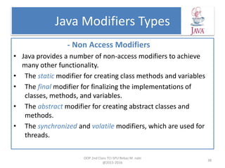 Java Modifiers Types
- Non Access Modifiers
• Java provides a number of non-access modifiers to achieve
many other functionality.
• The static modifier for creating class methods and variables
• The final modifier for finalizing the implementations of
classes, methods, and variables.
• The abstract modifier for creating abstract classes and
methods.
• The synchronized and volatile modifiers, which are used for
threads.
OOP 2nd Class TCI-SPU Rebaz M. nabi
@2015-2016
38
 