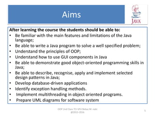 Aims
After learning the course the students should be able to:
• Be familiar with the main features and limitations of the Java
language;
• Be able to write a Java program to solve a well specified problem;
• Understand the principles of OOP;
• Understand how to use GUI components in Java
• Be able to demonstrate good object-oriented programming skills in
Java;
• Be able to describe, recognise, apply and implement selected
design patterns in Java;
• Develop database-driven applications
• Identify exception handling methods.
• Implement multithreading in object oriented programs.
• Prepare UML diagrams for software system
OOP 2nd Class TCI-SPU Rebaz M. nabi
@2015-2016
5
 