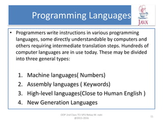 Programming Languages
• Programmers write instructions in various programming
languages, some directly understandable by computers and
others requiring intermediate translation steps. Hundreds of
computer languages are in use today. These may be divided
into three general types:
1. Machine languages( Numbers)
2. Assembly languages ( Keywords)
3. High-level languages(Close to Human English )
4. New Generation Languages
OOP 2nd Class TCI-SPU Rebaz M. nabi
@2015-2016
11
 
