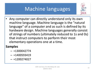 Machine languages
• Any computer can directly understand only its own
machine language. Machine language is the "natural
language" of a computer and as such is defined by its
hardware design. Machine languages generally consist
of strings of numbers (ultimately reduced to 1s and 0s)
that instruct computers to perform their most
elementary operations one at a time.
Samples
– +1300042774
– +1400593419
– +1200274027
OOP 2nd Class TCI-SPU Rebaz M. nabi
@2015-2016
12
 