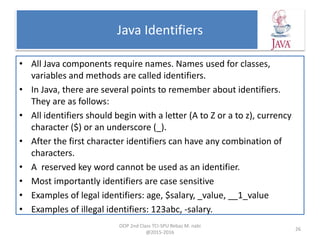 Java Identifiers
• All Java components require names. Names used for classes,
variables and methods are called identifiers.
• In Java, there are several points to remember about identifiers.
They are as follows:
• All identifiers should begin with a letter (A to Z or a to z), currency
character ($) or an underscore (_).
• After the first character identifiers can have any combination of
characters.
• A reserved key word cannot be used as an identifier.
• Most importantly identifiers are case sensitive
• Examples of legal identifiers: age, $salary, _value, __1_value
• Examples of illegal identifiers: 123abc, -salary.
OOP 2nd Class TCI-SPU Rebaz M. nabi
@2015-2016
26
 
