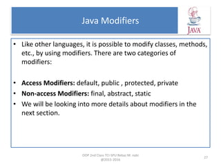 Java Modifiers
• Like other languages, it is possible to modify classes, methods,
etc., by using modifiers. There are two categories of
modifiers:
• Access Modifiers: default, public , protected, private
• Non-access Modifiers: final, abstract, static
• We will be looking into more details about modifiers in the
next section.
OOP 2nd Class TCI-SPU Rebaz M. nabi
@2015-2016
27
 