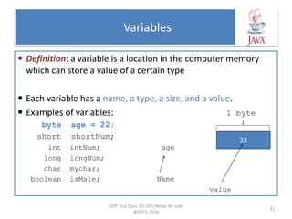 Variables
 Definition: a variable is a location in the computer memory
which can store a value of a certain type
 Each variable has a name, a type, a size, and a value.
 Examples of variables: 1 byte
byte age = 22;
short shortNum;
int intNum; age
long longNum;
char mychar;
boolean isMale; Name
value
OOP 2nd Class TCI-SPU Rebaz M. nabi
@2015-2016
31
22
 