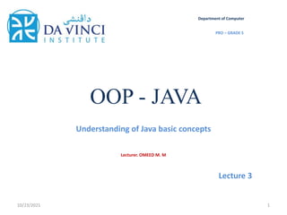 OOP - JAVA
Understanding of Java basic concepts
10/23/2021 1
Department of Computer
PRO – GRADE 5
Lecturer. OMEED M. M
Lecture 3
 
