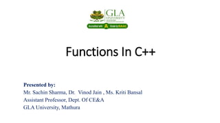 Functions In C++
Presented by:
Mr. Sachin Sharma, Dr. Vinod Jain , Ms. Kriti Bansal
Assistant Professor, Dept. Of CE&A
GLA University, Mathura
 