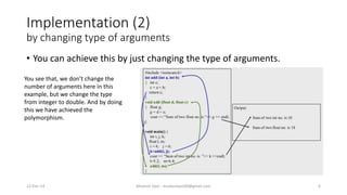 Implementation (2)
by changing type of arguments
• You can achieve this by just changing the type of arguments.
22-Dec-14 Mudasir Qazi - mudasirqazi00@gmail.com 6
You see that, we don’t change the
number of arguments here in this
example, but we change the type
from integer to double. And by doing
this we have achieved the
polymorphism.
 