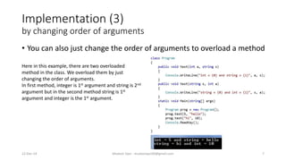 Implementation (3)
by changing order of arguments
• You can also just change the order of arguments to overload a method
22-Dec-14 Mudasir Qazi - mudasirqazi00@gmail.com 7
Here in this example, there are two overloaded
method in the class. We overload them by just
changing the order of arguments.
In first method, integer is 1st argument and string is 2nd
argument but in the second method string is 1st
argument and integer is the 1st argument.
 