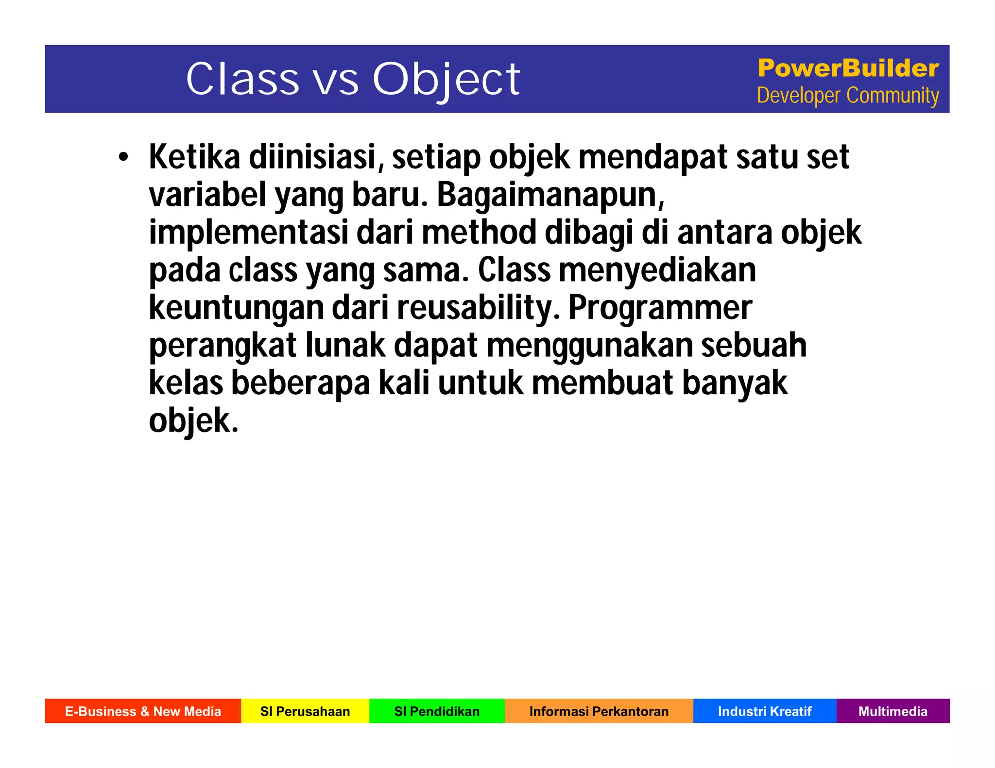 E-Business & New Media SI Perusahaan SI Pendidikan Informasi Perkantoran Industri Kreatif Multimedia
PowerBuilder
Developer CommunityClass vs Object
• Ketika diinisiasi, setiap objek mendapat satu set
variabel yang baru. Bagaimanapun,
implementasi dari method dibagi di antara objek
pada class yang sama. Class menyediakan
keuntungan dari reusability. Programmer
perangkat lunak dapat menggunakan sebuah
kelas beberapa kali untuk membuat banyak
objek.
 