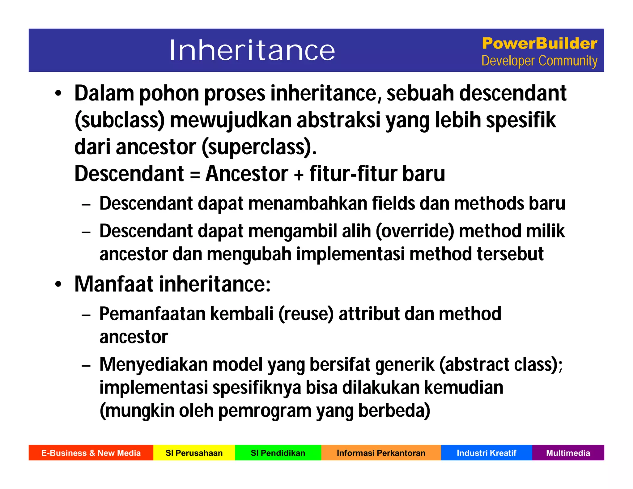 E-Business & New Media SI Perusahaan SI Pendidikan Informasi Perkantoran Industri Kreatif Multimedia
PowerBuilder
Developer Community
• Dalam pohon proses inheritance, sebuah descendant
(subclass) mewujudkan abstraksi yang lebih spesifik
dari ancestor (superclass).
Descendant = Ancestor + fitur-fitur baru
– Descendant dapat menambahkan fields dan methods baru
– Descendant dapat mengambil alih (override) method milik
ancestor dan mengubah implementasi method tersebut
• Manfaat inheritance:
– Pemanfaatan kembali (reuse) attribut dan method
ancestor
– Menyediakan model yang bersifat generik (abstract class);
implementasi spesifiknya bisa dilakukan kemudian
(mungkin oleh pemrogram yang berbeda)
• Dalam pohon proses inheritance, sebuah descendant
(subclass) mewujudkan abstraksi yang lebih spesifik
dari ancestor (superclass).
Descendant = Ancestor + fitur-fitur baru
– Descendant dapat menambahkan fields dan methods baru
– Descendant dapat mengambil alih (override) method milik
ancestor dan mengubah implementasi method tersebut
• Manfaat inheritance:
– Pemanfaatan kembali (reuse) attribut dan method
ancestor
– Menyediakan model yang bersifat generik (abstract class);
implementasi spesifiknya bisa dilakukan kemudian
(mungkin oleh pemrogram yang berbeda)
Inheritance
 