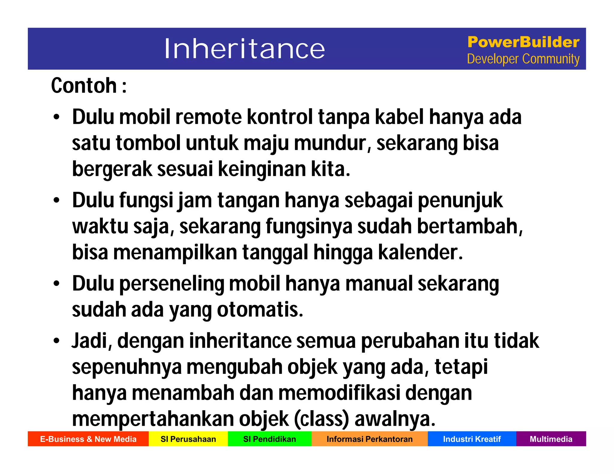 E-Business & New Media SI Perusahaan SI Pendidikan Informasi Perkantoran Industri Kreatif Multimedia
PowerBuilder
Developer Community
Contoh :
• Dulu mobil remote kontrol tanpa kabel hanya ada
satu tombol untuk maju mundur, sekarang bisa
bergerak sesuai keinginan kita.
• Dulu fungsi jam tangan hanya sebagai penunjuk
waktu saja, sekarang fungsinya sudah bertambah,
bisa menampilkan tanggal hingga kalender.
• Dulu perseneling mobil hanya manual sekarang
sudah ada yang otomatis.
• Jadi, dengan inheritance semua perubahan itu tidak
sepenuhnya mengubah objek yang ada, tetapi
hanya menambah dan memodifikasi dengan
mempertahankan objek (class) awalnya.
Inheritance
 