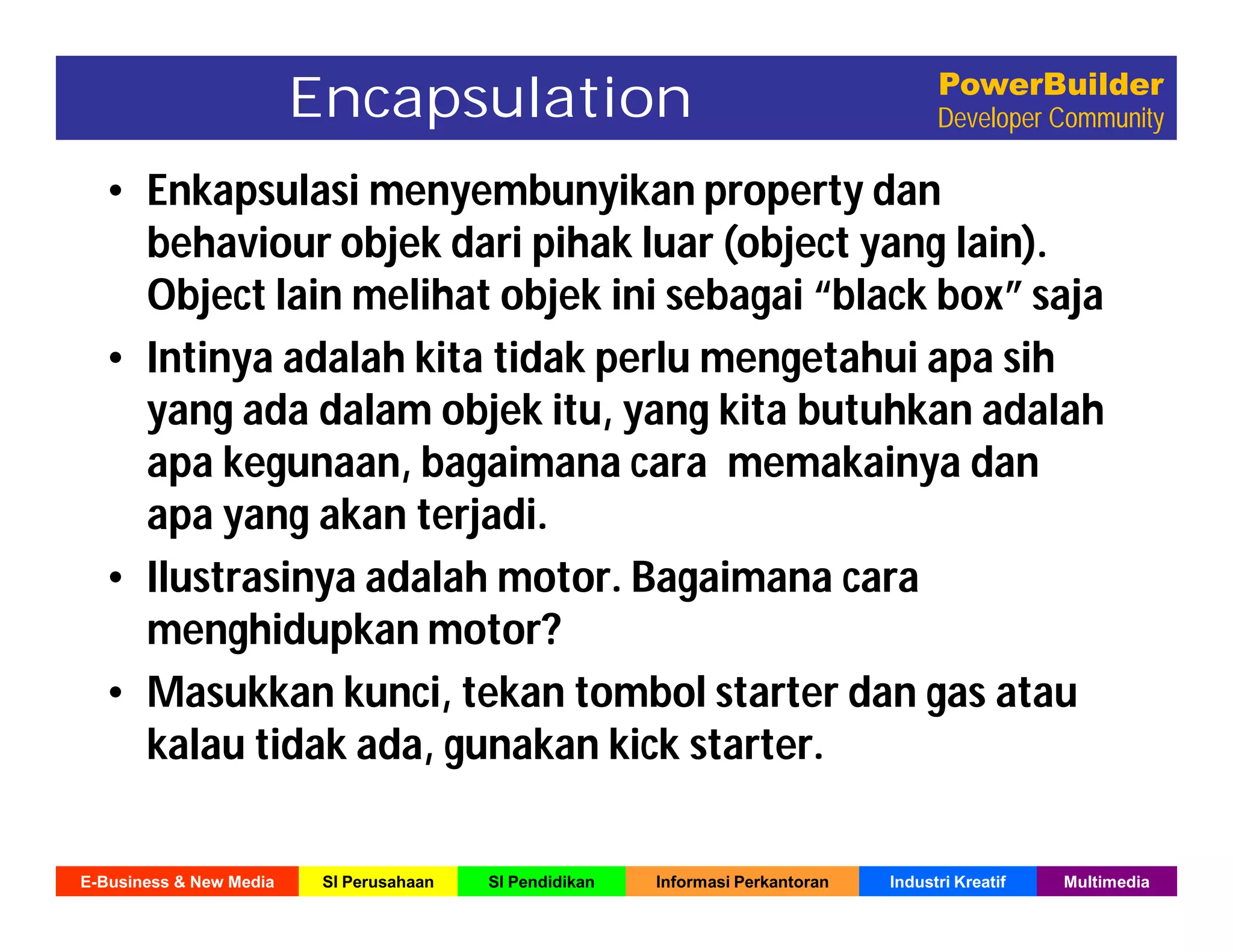 E-Business & New Media SI Perusahaan SI Pendidikan Informasi Perkantoran Industri Kreatif Multimedia
PowerBuilder
Developer Community
• Enkapsulasi menyembunyikan property dan
behaviour objek dari pihak luar (object yang lain).
Object lain melihat objek ini sebagai “black box” saja
• Intinya adalah kita tidak perlu mengetahui apa sih
yang ada dalam objek itu, yang kita butuhkan adalah
apa kegunaan, bagaimana cara memakainya dan
apa yang akan terjadi.
• Ilustrasinya adalah motor. Bagaimana cara
menghidupkan motor?
• Masukkan kunci, tekan tombol starter dan gas atau
kalau tidak ada, gunakan kick starter.
Encapsulation
 