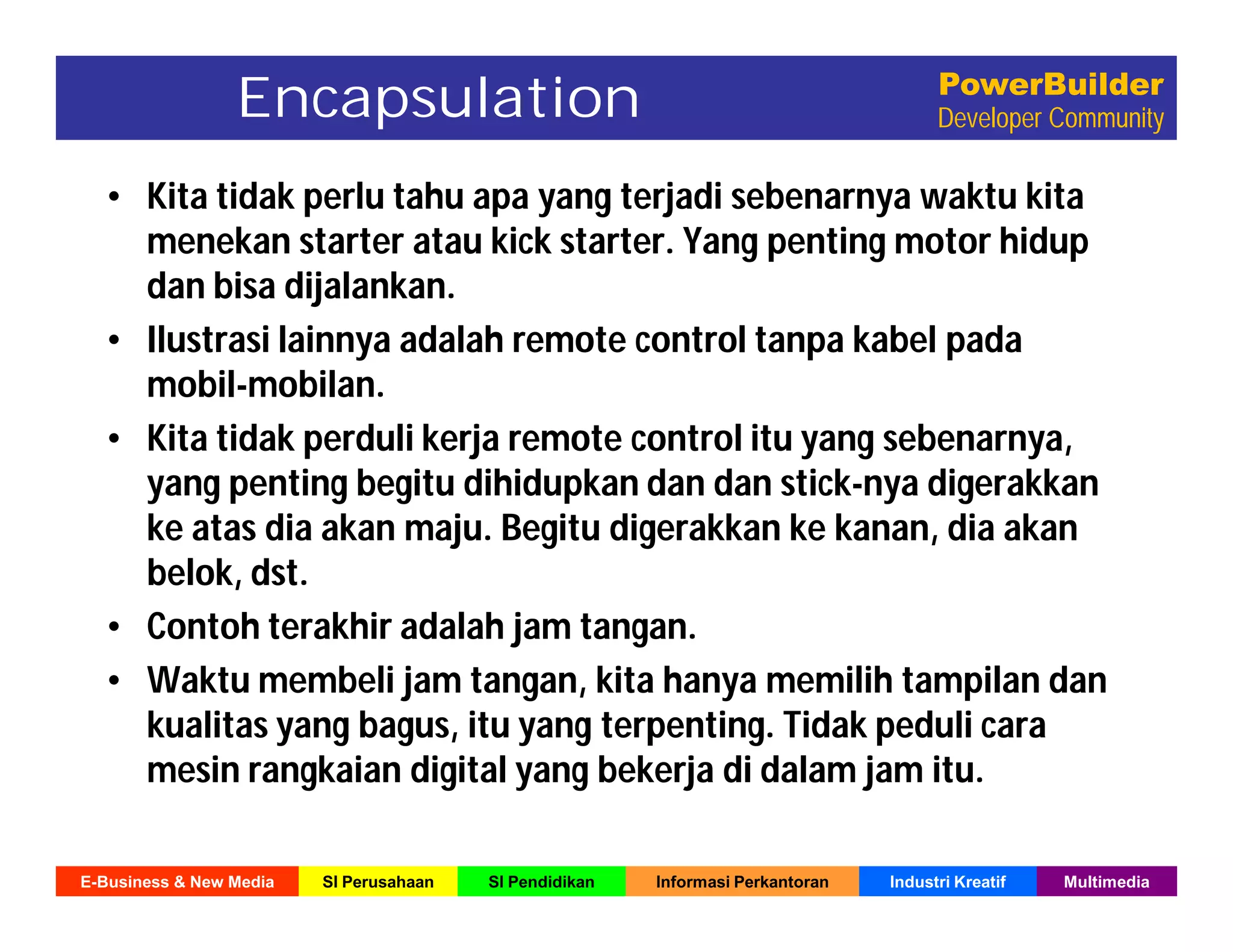 E-Business & New Media SI Perusahaan SI Pendidikan Informasi Perkantoran Industri Kreatif Multimedia
PowerBuilder
Developer Community
• Kita tidak perlu tahu apa yang terjadi sebenarnya waktu kita
menekan starter atau kick starter. Yang penting motor hidup
dan bisa dijalankan.
• Ilustrasi lainnya adalah remote control tanpa kabel pada
mobil-mobilan.
• Kita tidak perduli kerja remote control itu yang sebenarnya,
yang penting begitu dihidupkan dan dan stick-nya digerakkan
ke atas dia akan maju. Begitu digerakkan ke kanan, dia akan
belok, dst.
• Contoh terakhir adalah jam tangan.
• Waktu membeli jam tangan, kita hanya memilih tampilan dan
kualitas yang bagus, itu yang terpenting. Tidak peduli cara
mesin rangkaian digital yang bekerja di dalam jam itu.
Encapsulation
 