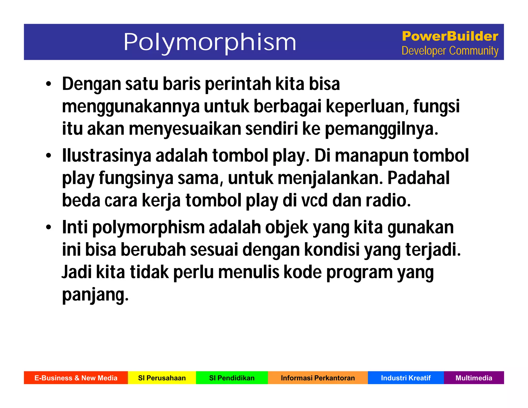 E-Business & New Media SI Perusahaan SI Pendidikan Informasi Perkantoran Industri Kreatif Multimedia
PowerBuilder
Developer Community
• Dengan satu baris perintah kita bisa
menggunakannya untuk berbagai keperluan, fungsi
itu akan menyesuaikan sendiri ke pemanggilnya.
• Ilustrasinya adalah tombol play. Di manapun tombol
play fungsinya sama, untuk menjalankan. Padahal
beda cara kerja tombol play di vcd dan radio.
• Inti polymorphism adalah objek yang kita gunakan
ini bisa berubah sesuai dengan kondisi yang terjadi.
Jadi kita tidak perlu menulis kode program yang
panjang.
Polymorphism
 