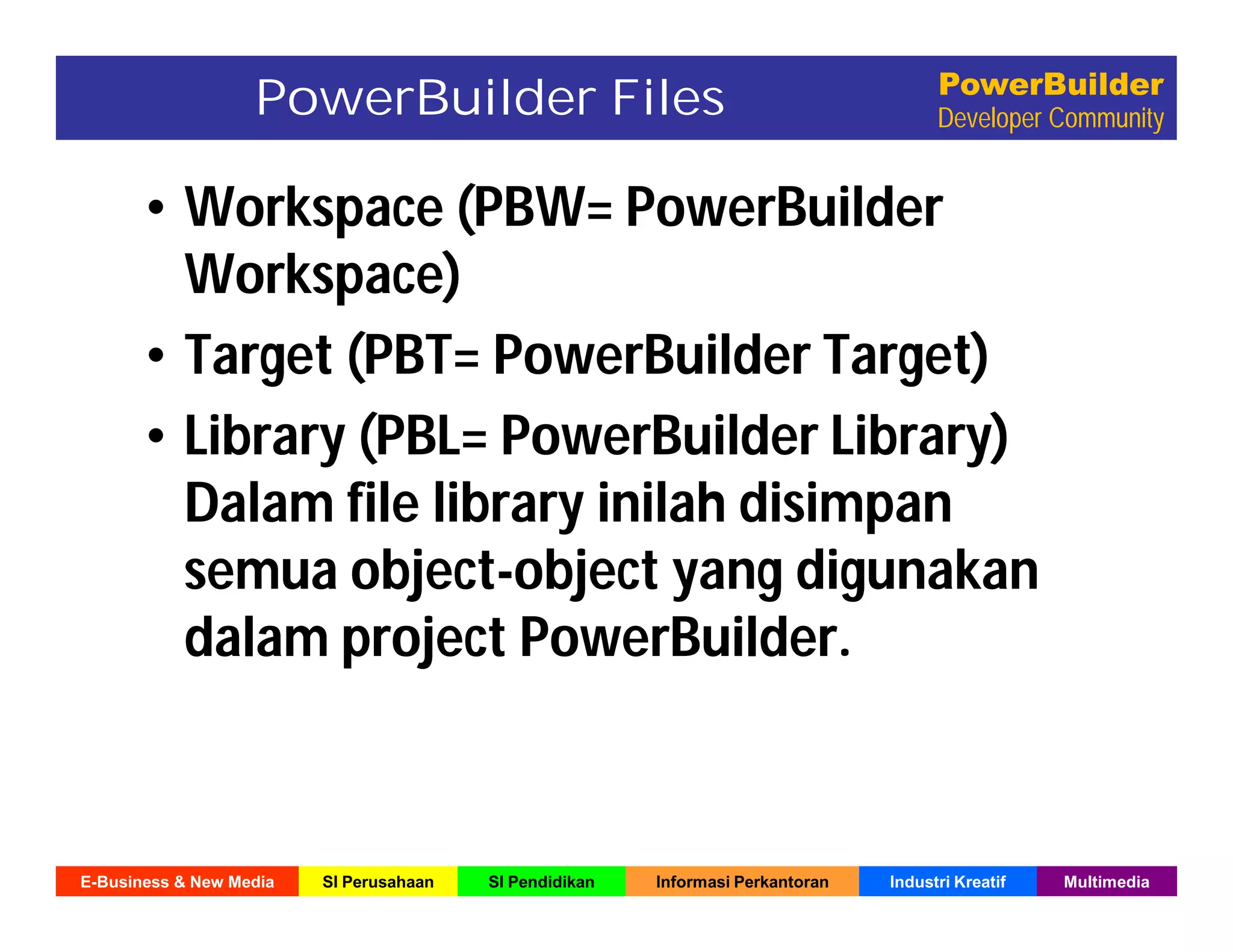 E-Business & New Media SI Perusahaan SI Pendidikan Informasi Perkantoran Industri Kreatif Multimedia
PowerBuilder
Developer CommunityPowerBuilder Files
• Workspace (PBW= PowerBuilder
Workspace)
• Target (PBT= PowerBuilder Target)
• Library (PBL= PowerBuilder Library)
Dalam file library inilah disimpan
semua object-object yang digunakan
dalam project PowerBuilder.
 
