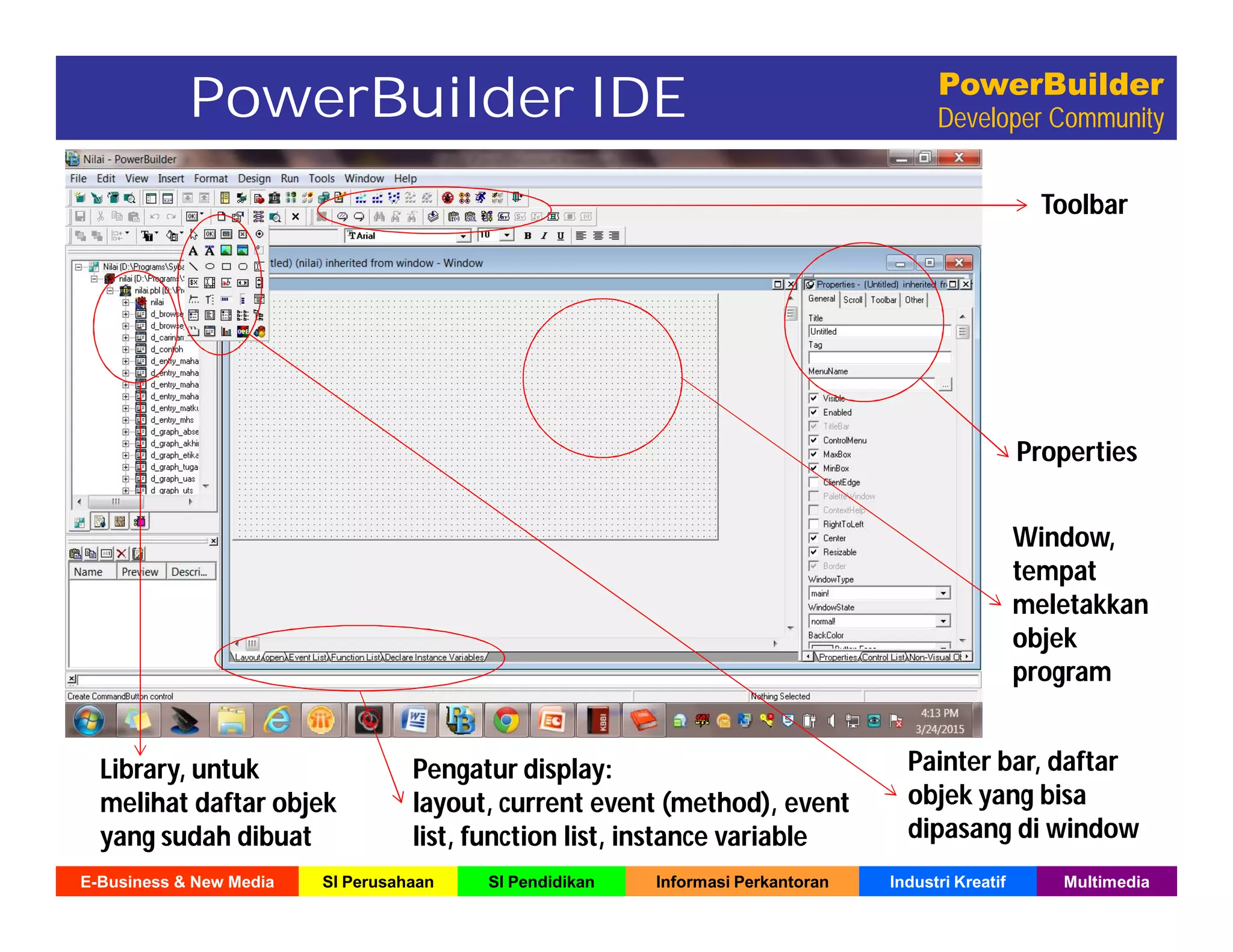 E-Business & New Media SI Perusahaan SI Pendidikan Informasi Perkantoran Industri Kreatif Multimedia
PowerBuilder
Developer Community
Toolbar
Properties
Window,
tempat
meletakkan
objek
program
Library, untuk
melihat daftar objek
yang sudah dibuat
Pengatur display:
layout, current event (method), event
list, function list, instance variable
PowerBuilder IDE
Painter bar, daftar
objek yang bisa
dipasang di window
 